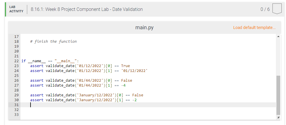 LAB
8.16.1: Week 8 Project Component Lab - Date Validation
0/6
ACTIVITY
main.py
Load default template..
17
18
# finish the function
19
20
21
22 if
== " main ":
_name_
assert validate_date('01/12/2022')[0] == True
assert validate_date('01/12/2022')[1] == 'e1/12/2022'
23
24
25
assert validate_date('01/44/2022')[0] == False
assert validate_date('01/44/2022')[1] == -4
26
27
28
assert validate_date('January/12/2022')[0] == False
assert validate_date('January/12/2022')[1] == -2
29
30
31
32
33
