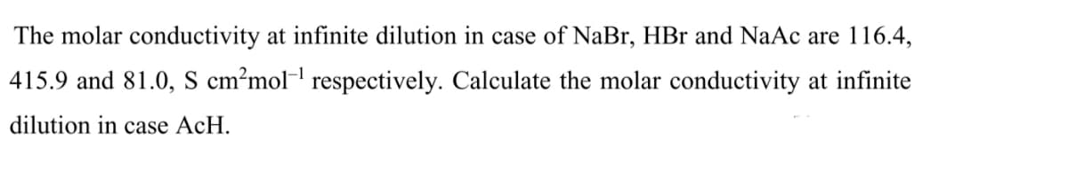 The molar conductivity at infinite dilution in case of NaBr, HBr and NaAc are 116.4,
415.9 and 81.0, S cm?mol-' respectively. Calculate the molar conductivity at infinite
dilution in case AcH.
