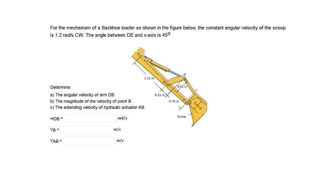 For the mechanism of a Backhoe loader as shown in the figure below, the constant angular velocity of the scoop
is 1.2 rad/s CVW. The angle between DE and x-axis is 45°
1.52 m
0.61 m
Determine:
0.31 mX
a) The angular velocity of arm DB
b) The magnitude of the velocity of point B
c) The extending velocity of hydraulic actuator AB
0.76 m
0.46 m
Scoop
rad/s
WDB =
m/s
VB =
m/s
VAB =
