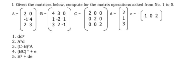 I. Given the matrices below, compute for the matrix operations asked from No. 1 to 5.
B = 4 3 0
1 -2 1
200
(102]
2 0
C =
d =| 2
A =
e =
0 20
-1 4
2 3
0 0 2
3 2-1
3
1. dd"
2. ATd
3. (С-B]TA
4. (BC) † + e
5. BT + de
