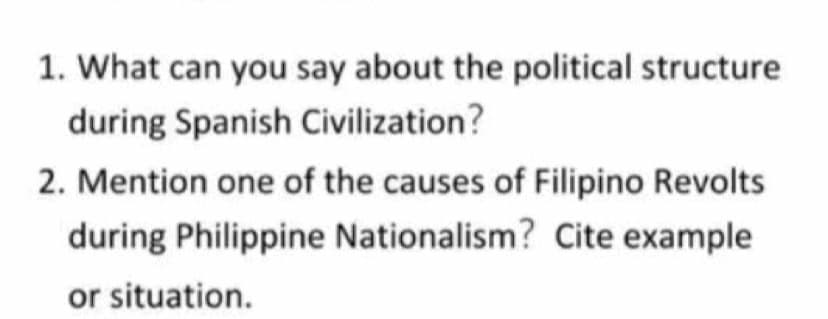 1. What can you say about the political structure
during Spanish Civilization?
2. Mention one of the causes of Filipino Revolts
during Philippine Nationalism? Cite example
or situation.
