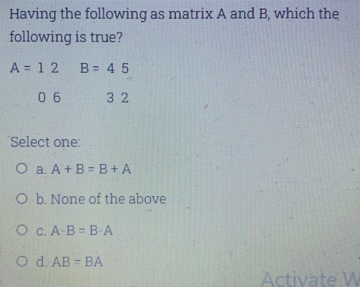 Having the following as matrix A and B, which the
following is true?
A-12
B= 4 5
0 6
32
Select one
O a. A+B-B+A
Ob None of the above
O c.A B-B A
O d. AB BA
vate W
