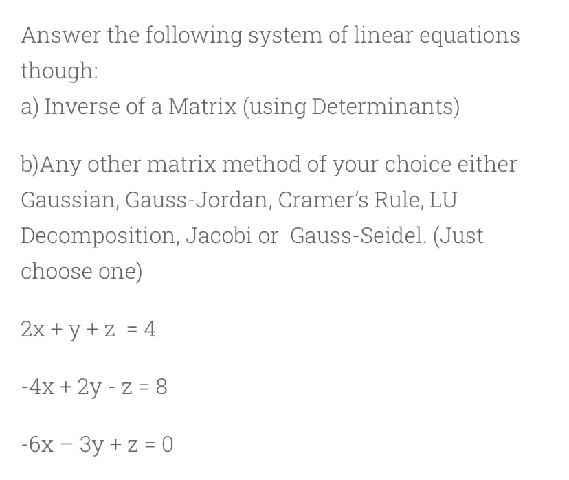 Answer the following system of linear equations
though:
a) Inverse of a Matrix (using Determinants)
b)Any other matrix method of your choice either
Gaussian, Gauss-Jordan, Cramer's Rule, LU
Decomposition, Jacobi or Gauss-Seidel. (Just
choose one)
2x + y + z = 4
-4x + 2y - z = 8
-бх — Зу +z%3D0
