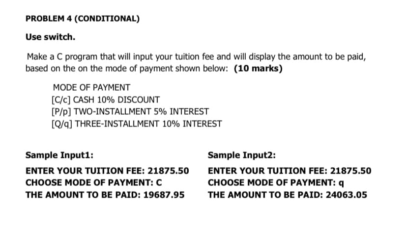 PROBLEM 4 (CONDITIONAL)
Use switch.
Make a C program that will input your tuition fee and will display the amount to be paid,
based on the on the mode of payment shown below: (10 marks)
MODE OF PAYMENT
[C/c] CASH 10% DISCOUNT
[P/p] TWO-INSTALLMENT 5% INTEREST
[Q/q] THREE-INSTALLMENT 10% INTEREST
Sample Input1:
Sample Input2:
ENTER YOUR TUITION FEE: 21875.50
ENTER YOUR TUITION FEE: 21875.50
CHOOSE MODE OF PAYMENT: c
CHOOSE MODE OF PAYMENT: q
THE AMOUNT TO BE PAID: 19687.95
THE AMOUNT TO BE PAID: 24063.05
