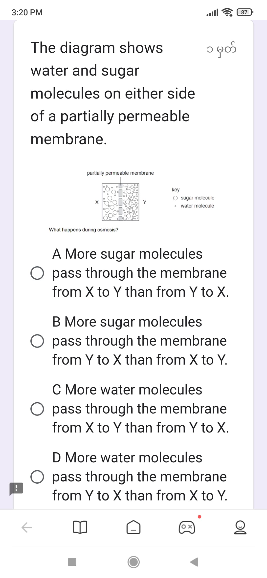 3:20 PM
The diagram shows
water and sugar
molecules on either side
of a partially permeable
membrane.
partially permeable membrane
What happens during osmosis?
←
Y
الهه.
၁ မှတ်
key
O sugar molecule
O water molecule
A More sugar molecules
O pass through the membrane
from X to Y than from Y to X.
B More sugar molecules
O pass through the membrane
from Y to X than from X to Y.
C More water molecules
pass through the membrane
from X to Y than from Y to X.
D More water molecules
pass through the membrane
from Y to X than from X to Y.
87