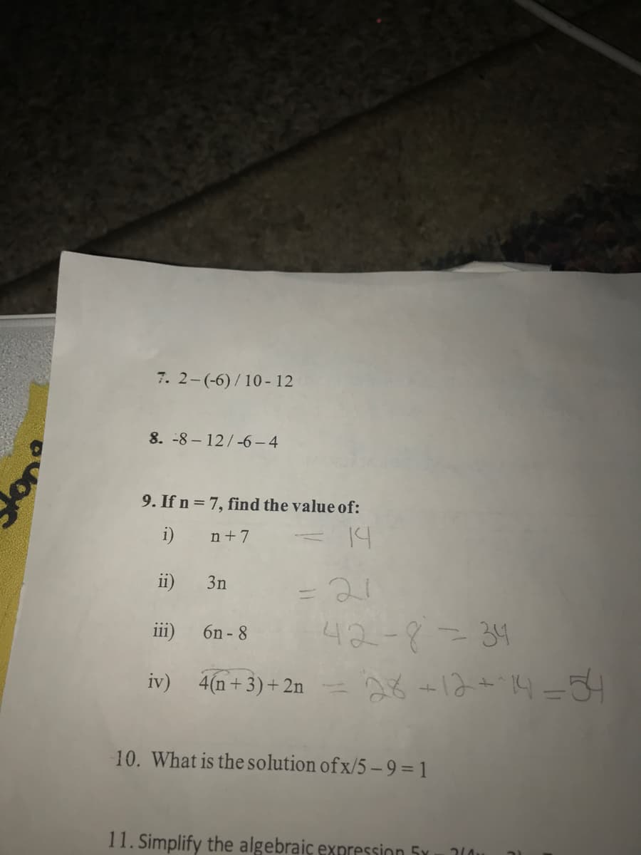 7. 2-(-6)/10- 12
8. -8 – 12/-6-4
9. If n = 7, find the value of:
i)
n+7
14
ii)
3n
21
42-8=34
- -12+.14=34
iii)
6n - 8
iv)
4(n+ 3)+2n
10. What is the solution of x/5 –9 = 1
11. Simplify the algebraiç expression 5x
