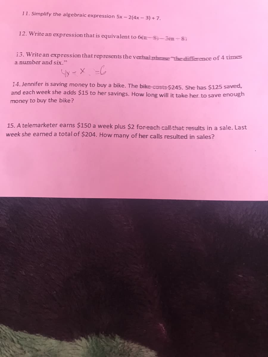 11. Simplify the algebraic expression 5x – 2(4x – 3) + 7.
12. Write an expression that is equivalent to 6(n–8}–3-8)
13. Write an expression that represents the verhainhrase the difference of 4 times
a number and six."
14. Jennifer is saving money to buy a bike. The bike-costs $245, She has $125 saved,
and each week she adds $15 to her savings. How long will it take her to save enough
money to buy the bike?
15. A telemarketer earns $150 a week plus $2 foreach call that results in a sale. Last
week she earned a total of $204. How many of her calls resulted in sales?
