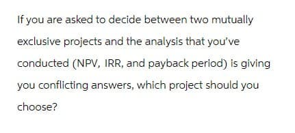 If you are asked to decide between two mutually
exclusive projects and the analysis that you've
conducted (NPV, IRR, and payback period) is giving
you conflicting answers, which project should you
choose?