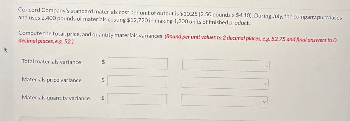 Concord Company's standard materials cost per unit of output is $10.25 (2.50 pounds x $4.10). During July, the company purchases
and uses 2,400 pounds of materials costing $12,720 in making 1,200 units of finished product.
Compute the total, price, and quantity materials variances. (Round per unit values to 2 decimal places, eg. 52.75 and final answers to O
decimal places, e.g. 52.)
Total materials variance
$
Materials price variance
$
Materials quantity variance
$