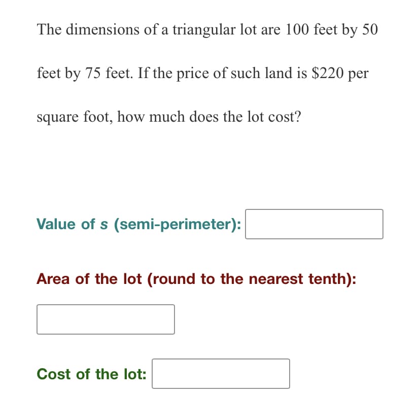 The dimensions of a triangular lot are 100 feet by 50
feet by 75 feet. If the price of such land is $220 per
square foot, how much does the lot cost?
Value of s (semi-perimeter):
Area of the lot (round to the nearest tenth):
Cost of the lot: