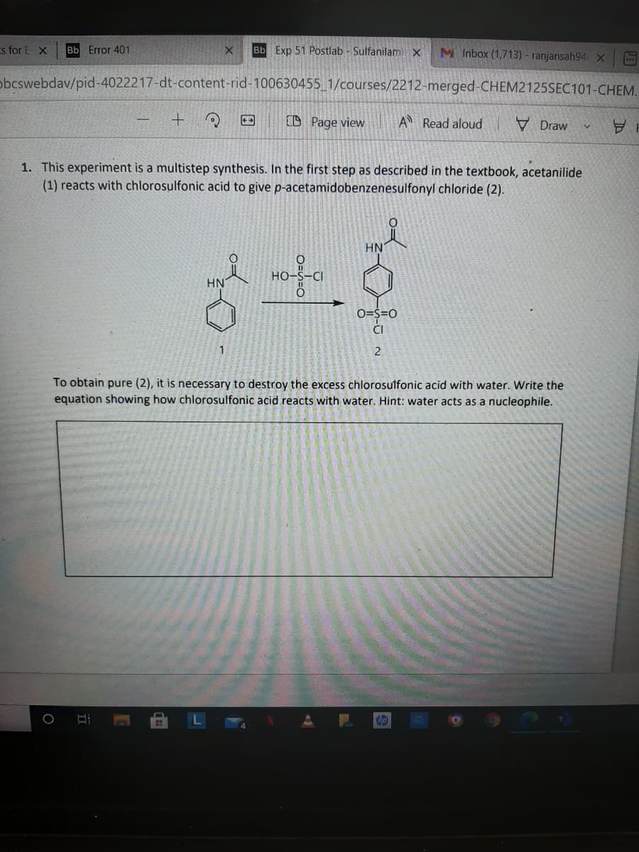 s for E X
Bb Error 401
Bb Exp 51 Postlab - Sulfanilami x
M Inbox (1,713) - ranjansah94 X
obcswebdav/pid-4022217-dt-content-rid-100630455_1/courses/2212-merged-CHEM2125SEC101-CHEM.
(D Page view
A Read aloud
V Draw
1. This experiment is a multistep synthesis. In the first step as described in the textbook, acetanilide
(1) reacts with chlorosulfonic acid to give p-acetamidobenzenesulfonyl chloride (2).
HN
HO
HN
O=S=0
ČI
2
To obtain pure (2), it is necessary to destroy the excess chlorosulfonic acid with water. Write the
equation showing how chlorosulfonic acid reacts with water. Hint: water acts as a nucleophile.
hp
