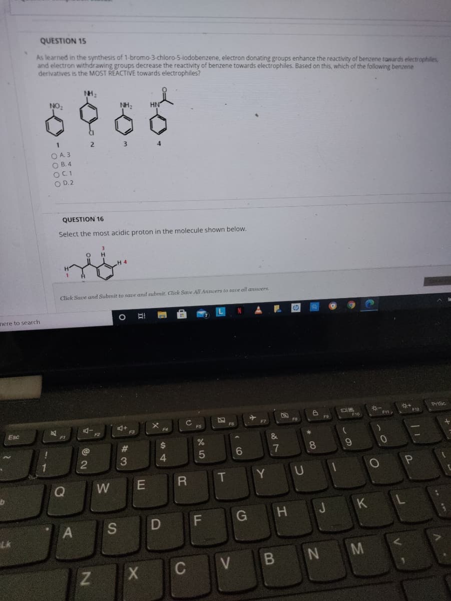 QUESTION 15
As learned in the synthesis of 1-bromo-3-chloro-5-iodobenzene, electron donating groups enhance the reactivity of benzene tawards electrophiles,
and electron withdrawing groups decrease the reactivity of benzene towards electrophiles. Based on this, which of the following benzene
derivatives is the MOST REACTIVE towards electrophiles?
NH,
NO,
NH2
O A. 3
O B. 4
O C.1
O D. 2
QUESTION 16
Select the most acidic proton
the molecule shown below.
Click Save and Submit to save and submit. Click Save All Answers to save all answers.
nere to search
N
PrSc
*-
F11,
F12
F10
F7
Esc
F3
F4
&
@
%23
.7
8
9.
3
4.
T
U
KL
G H
S
LK
B NM
C V
