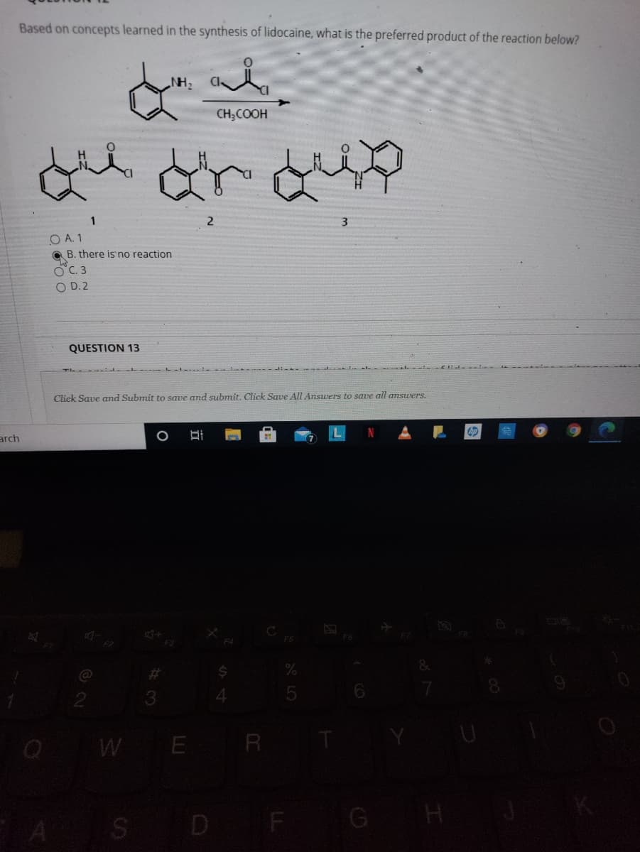 Based on concepts learned in the synthesis of lidocaine, what is the preferred product of the reaction below?
NH2
CH;COOH
1
2
O A. 1
B. there is'no reaction
OC. 3
O D. 2
QUESTION 13
Click Save and Submit to save and submit. Click Save All Answers to save all answers.
bp
arch
FS
23
3
Q W E R
A S D F G H
A LO
