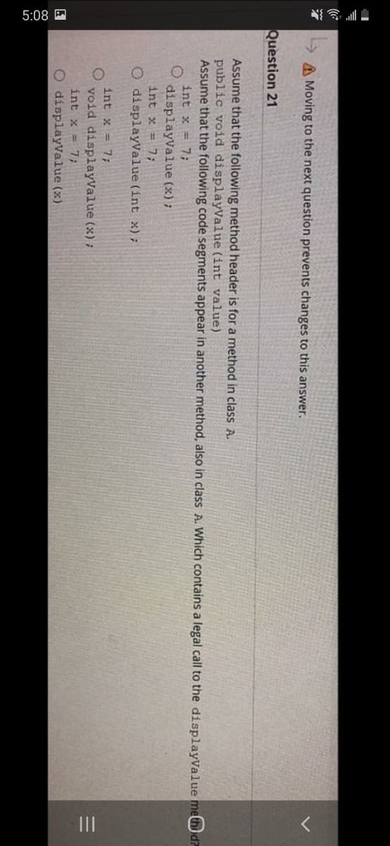 5:08 A
II
A Moving to the next question prevents changes to this answer.
Question 21
Assume that the following method header is for a method in class A.
public void displayValue (int value)
Assume that the following code segments appear in another method, also in class A. Which contains a legal call to the displayValue method?
int x = 7;
displayValue (x) ;
int x = 7;
O displayvalue (int x);
int x = 7;
void displayValue (x);
int x = 7;
O displayValue (x)
