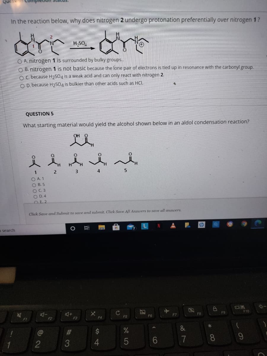 In the reaction below, why does nitrogen 2 undergo protonation preferentially over nitrogen 1?
H,SO,
O A. nitrogen 1 is surrounded by bulky groups..
O B. nitrogen 1 is not basic because the lone pair of electrons is tied up in resonance with the carbonyl group.
O C. because H2SO4 is a weak acid and can only react with nitrogen 2.
O D. because H2SO4 is bulkier than other acids such as HCI.
QUESTION 5
What starting material would yield the alcohol shown below in an aldol condensation reaction?
4
5.
O A. 1
O B. 5
OC 3
O D.4
E. 2
Click Save and Submit to save and submit. Click Save All Answers to save all answers.
o search
F7
FB
F9
F10
F1
F2
F3
F4
F5
F6
&
9.
7
8.
