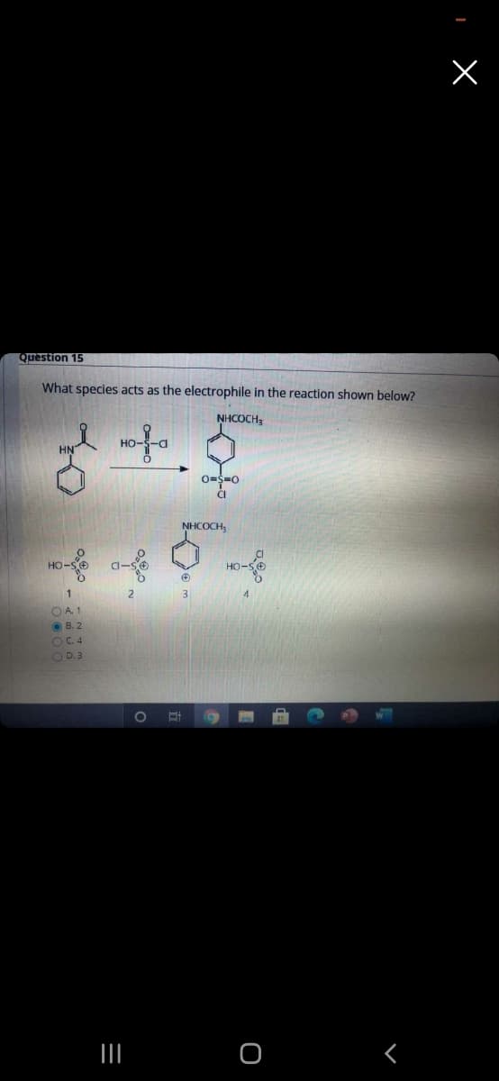 Question 15
What species acts as the electrophile in the reaction shown below?
NHCOCH,
HO-
HN
0=$=0
CI
NHCOCH,
HO-SO
HO-S
O A. 1
O B. 2
OC.4
O D.3
1O
