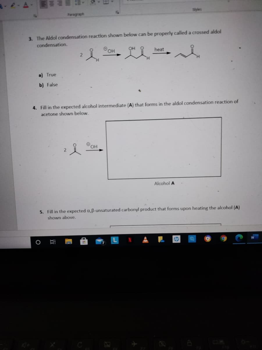 Styles
Paragraph
3. The Aldol condensation reaction shown below can be properly calleda crossed aldol
condensation.
POH
OH
heat
a) True
b) False
4. Fill in the expected alcohol intermediate (A) that forms in the aldol condensation reaction of
acetone shown below.
O OH
Alcohol A
5. Fill in the expected a,ß-unsaturated carbonyl product that forms upon heating the alcohol (A)
shown above.
