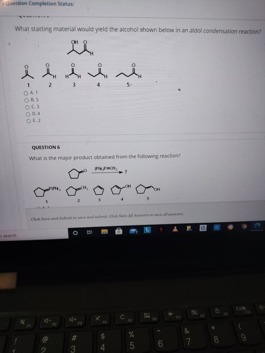 Question Completion Status:
What starting material would yield the alcohol shown below in an aldol condensation reaction?
OH
又人人
4
5-
O A. 1
O B. 5
O C. 3
O D.4
O E. 2
QUESTION 6
What is the major product obtained from the following reaction?
(Ph P=CH;
P(PH
3
4
042
Click Save and Submit to save and submit. Click Save All Answers to save all answers.
o search
F10
C
F5
FB
F9
F7
F1
F2
F3
F4
&
#3
2$
7
8
3
4.
