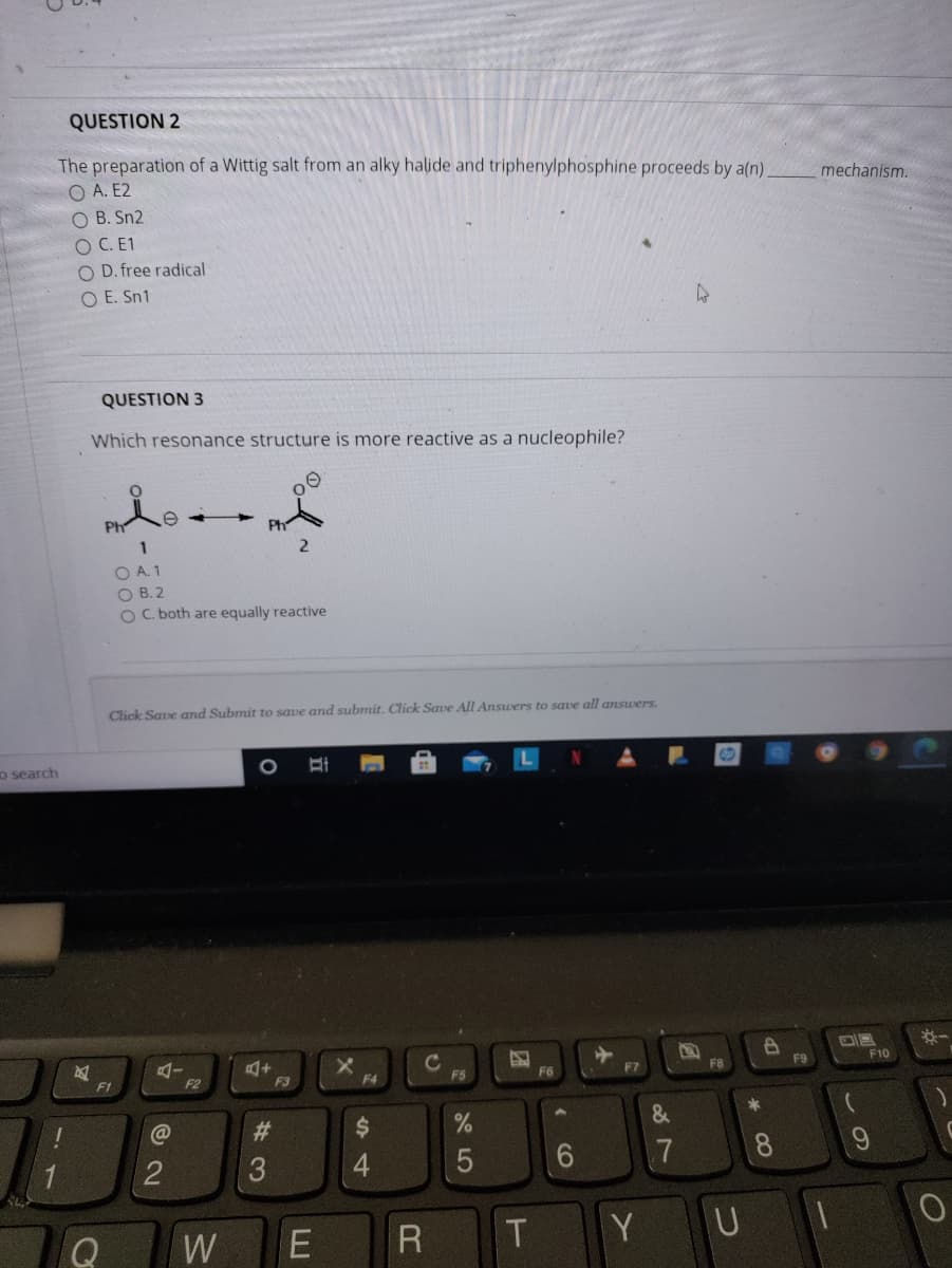 QUESTION 2
The preparation of a Wittig salt from an alky halide and triphenylphosphine proceeds by a(n)
O A. E2
O B. Sn2
OC. E1
O D. free radical
O E. Sn1
mechanism.
QUESTION 3
Which resonance structure is more reactive as a nucleophile?
Ph
Ph
O A. 1
O B. 2
OC. both are equally reactive
Click Save and Submit to save and submit. Click Save All Answers to save all answers.
o search
F10
F1
F2
F3
F4
F5
F6
23
2
3
4.
7
8
W
Y UI
