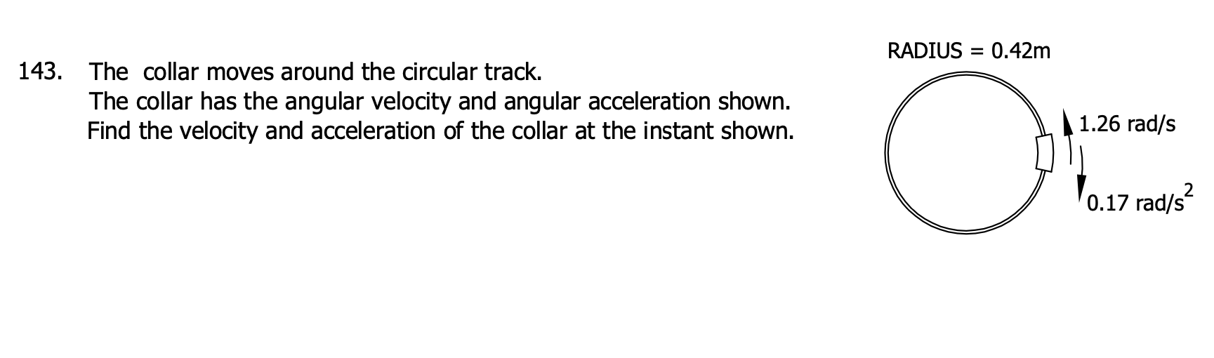 143. The collar moves around the circular track.
The collar has the angular velocity and angular acceleration shown.
Find the velocity and acceleration of the collar at the instant shown.
RADIUS = 0.42m
O
1.26 rad/s
0.17 rad/s²