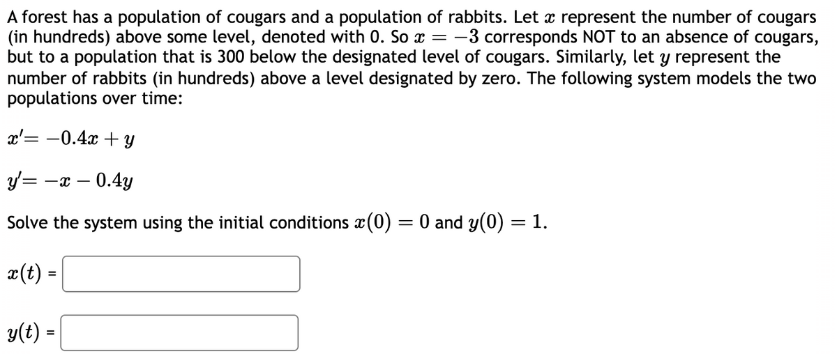 A forest has a population of cougars and a population of rabbits. Let x represent the number of cougars
(in hundreds) above some level, denoted with 0. So x = -3 corresponds NOT to an absence of cougars,
but to a population that is 300 below the designated level of cougars. Similarly, let y represent the
number of rabbits (in hundreds) above a level designated by zero. The following system models the two
populations over time:
x= -0.4x + y
y' = -x -0.4y
Solve the system using the initial conditions x(0) = 0 and y(0) = 1.
x(t) =
y(t) =