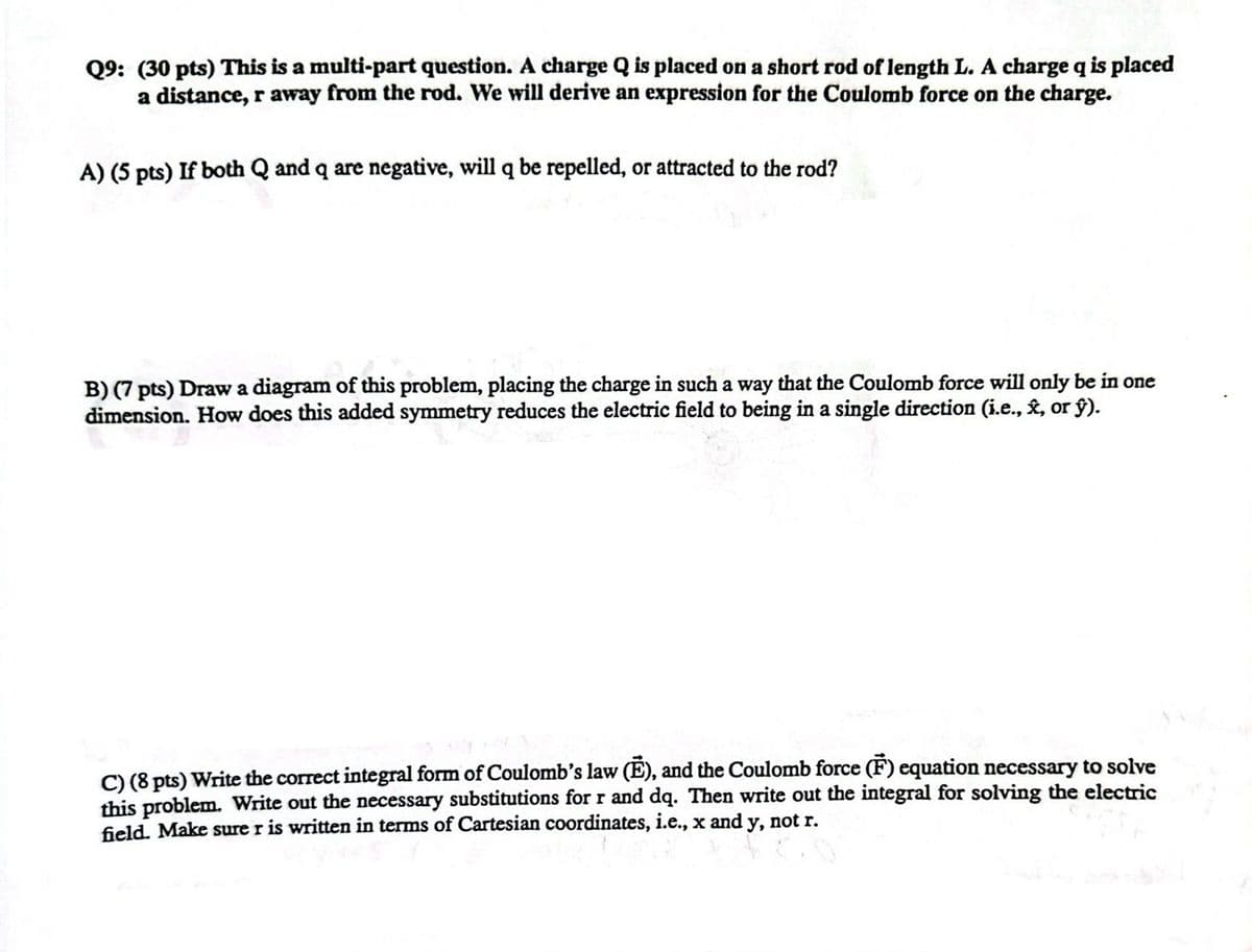 Q9: (30 pts) This is a multi-part question. A charge Q is placed on a short rod of length L. A charge q is placed
a distance, r away from the rod. We will derive an expression for the Coulomb force on the charge.
A) (5 pts) If both Q and q are negative, will q be repelled, or attracted to the rod?
B) (7 pts) Draw a diagram of this problem, placing the charge in such a way that the Coulomb force will only be in one
dimension. How does this added symmetry reduces the electric field to being in a single direction (i.e., ✰, or ŷ).
C) (8 pts) Write the correct integral form of Coulomb's law (E), and the Coulomb force (F) equation necessary to solve
this problem. Write out the necessary substitutions for r and dq. Then write out the integral for solving the electric
y, not r.
field. Make sure r is written in terms of Cartesian coordinates, i.e., x and