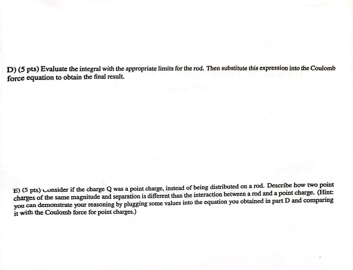 D) (5 pts) Evaluate the integral with the appropriate limits for the rod. Then substitute this expression into the Coulomb
force equation to obtain the final result.
E) (5 pts) Consider if the charge Q was a point charge, instead of being distributed on a rod. Describe how two point
charges of the same magnitude and separation is different than the interaction between a rod and a point charge. (Hint:
you can demonstrate your reasoning by plugging some values into the equation you obtained in part D and comparing
it with the Coulomb force for point charges.)