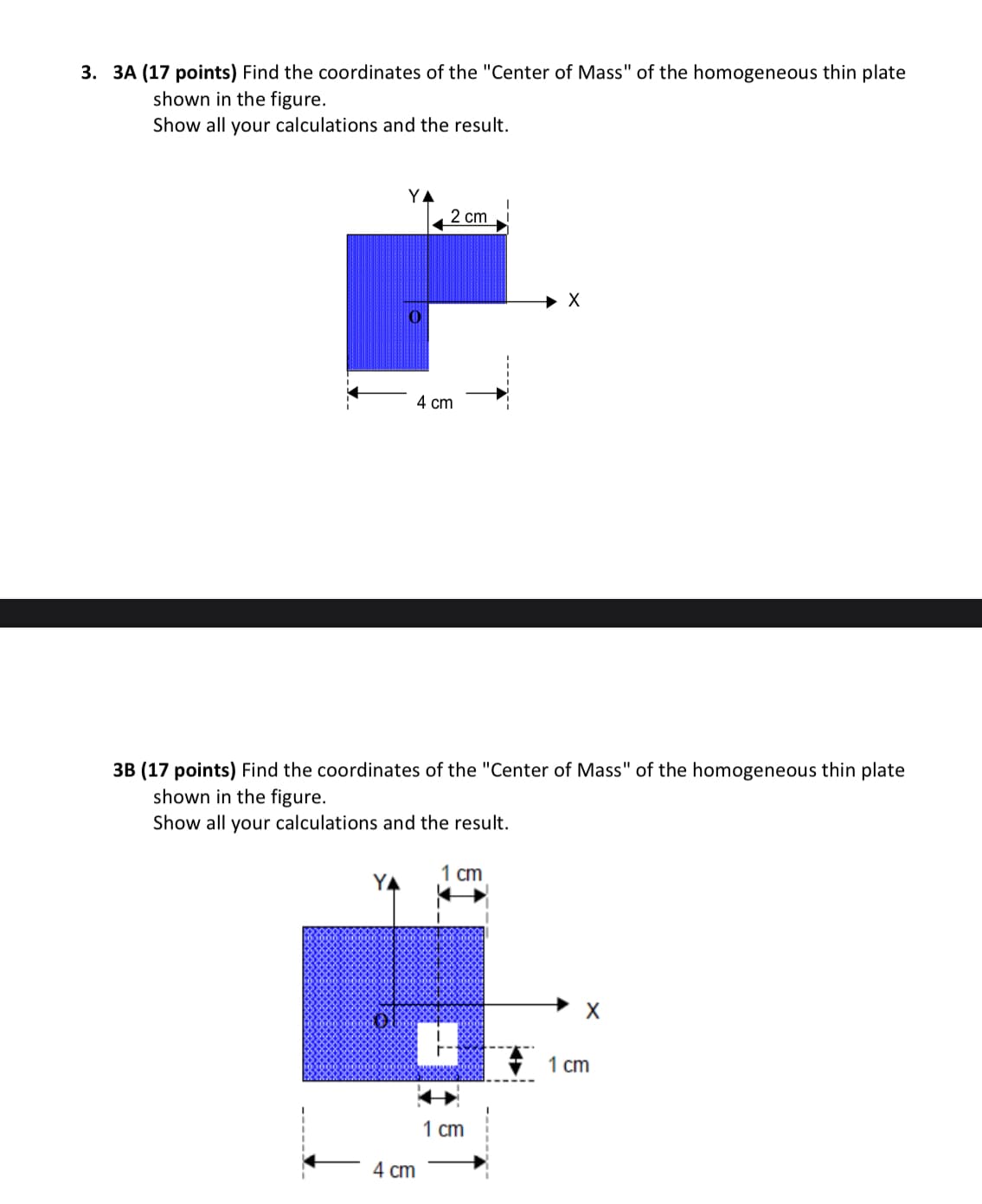 3. 3A (17 points) Find the coordinates of the "Center of Mass" of the homogeneous thin plate
shown in the figure.
Show all your calculations and the result.
2 cm
4 cm
X
3B (17 points) Find the coordinates of the "Center of Mass" of the homogeneous thin plate
shown in the figure.
Show all your calculations and the result.
4 cm
1 cm
1 cm