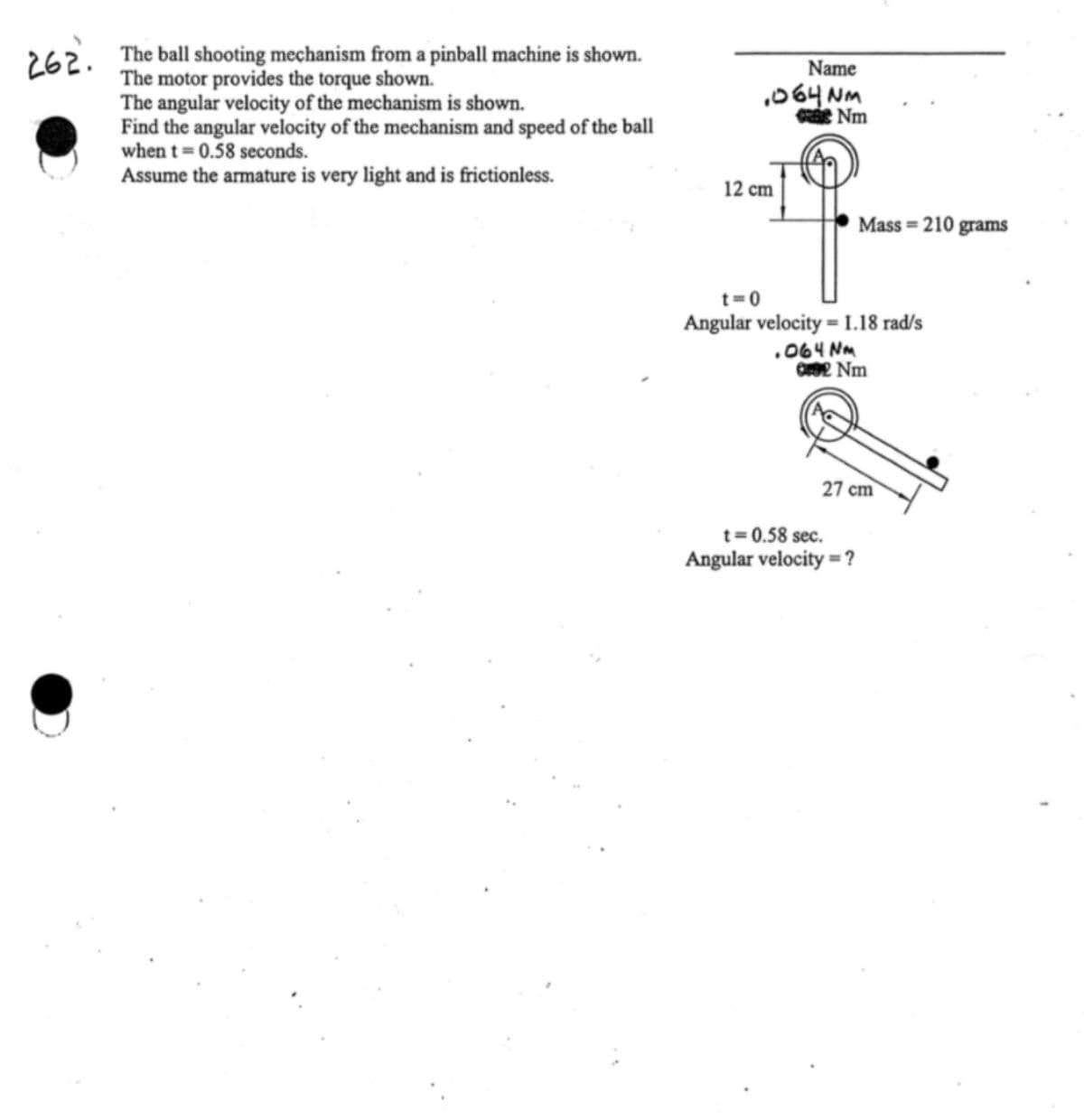 262.
The ball shooting mechanism from a pinball machine is shown.
The motor provides the torque shown.
The angular velocity of the mechanism is shown.
Find the angular velocity of the mechanism and speed of the ball
when t = 0.58 seconds.
Assume the armature is very light and is frictionless.
Name
064NM
Nm
12 cm
Mass=210 grams
t=0
Angular velocity = 1.18 rad/s
.064 Nm
092 Nm
27 cm
t=0.58 sec.
Angular velocity = ?