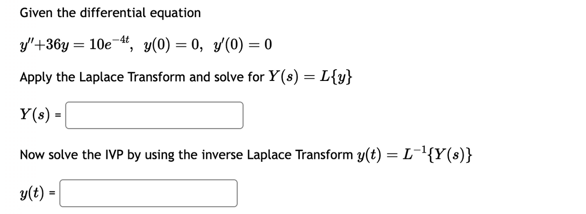 Given the differential equation
y"+36y= 10e-4t y(0) = 0, y'(0) = 0
'
Apply the Laplace Transform and solve for Y(s) = L{y}
Y(s) =
Now solve the IVP by using the inverse Laplace Transform y(t) = L¯¹{Y(s)}
y(t) =