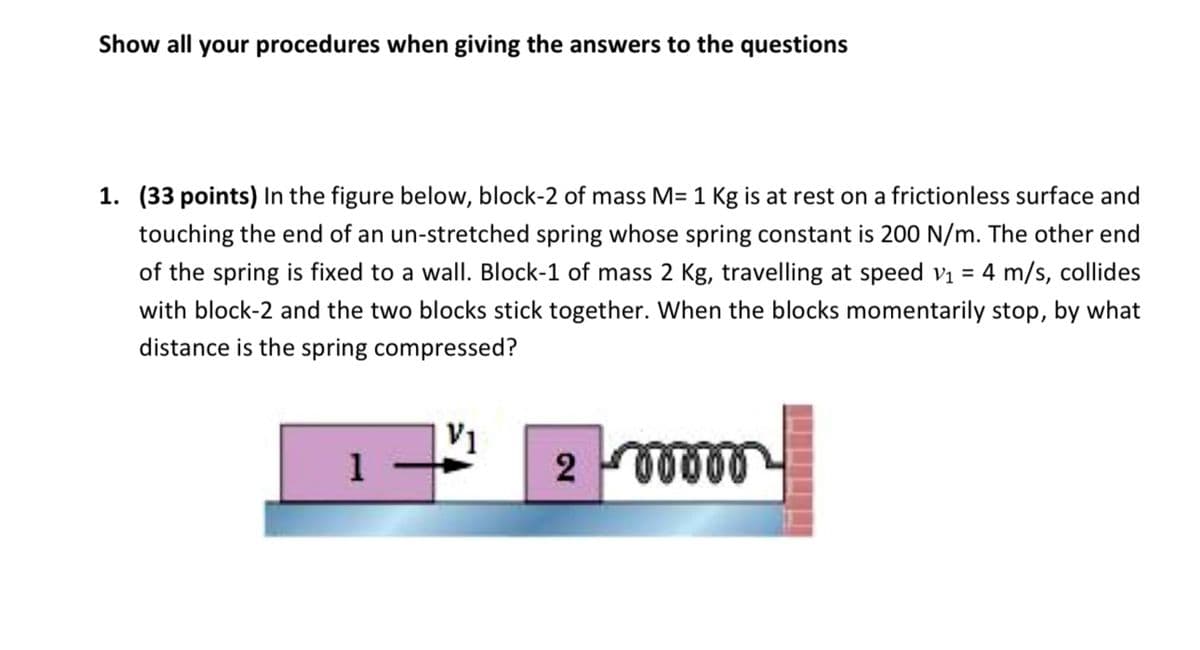 Show all your procedures when giving the answers to the questions
1. (33 points) In the figure below, block-2 of mass M= 1 Kg is at rest on a frictionless surface and
touching the end of an un-stretched spring whose spring constant is 200 N/m. The other end
of the spring is fixed to a wall. Block-1 of mass 2 Kg, travelling at speed v₁ = 4 m/s, collides
with block-2 and the two blocks stick together. When the blocks momentarily stop, by what
distance is the spring compressed?
V1
200000