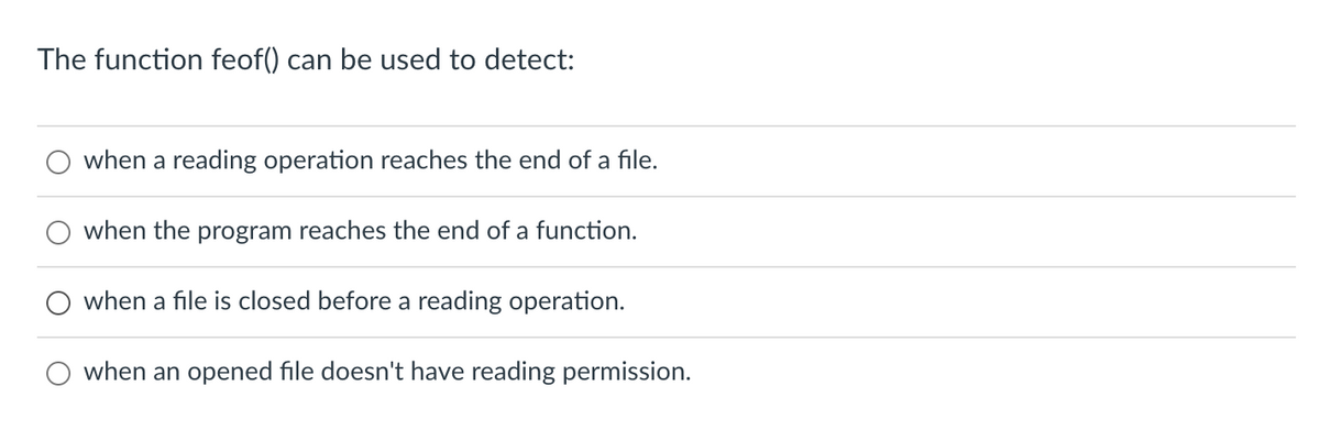 The function feof() can be used to detect:
when a reading operation reaches the end of a file.
when the program reaches the end of a function.
when a file is closed before a reading operation.
when an opened file doesn't have reading permission.