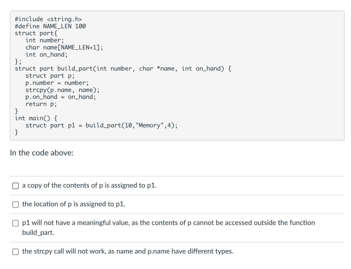 #include <string.h>
#define NAME_LEN 100
struct part{
int number;
char name [NAME_LEN+1];
int on_hand;
};
struct part build_part(int number, char *name, int on_hand) {
struct part p;
p.number = number;
strcpy(p.name, name);
on_hand;
p.on_hand
return p;
}
int main() {
}
=
struct part pl
In the code above:
=
build_part(10, "Memory", 4);
a copy of the contents of p is assigned to p1.
the location of p is assigned to p1.
Op1 will not have a meaningful value, as the contents of p cannot be accessed outside the function
build_part.
the strcpy call will not work, as name and p.name have different types.