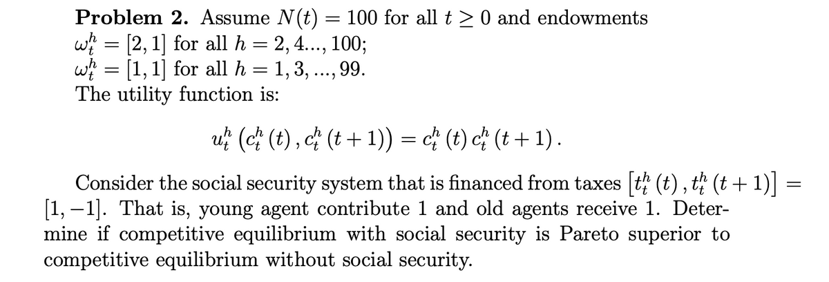 Problem 2. Assume N(t) = 100 for all t > 0 and endowments
wi = [2, 1] for all h = 2, 4..., 100;
w = [1, 1] for all h = 1, 3, ..., 99.
The utility function is:
•••)
u? (c) (t) , c† (t + 1)) = c¢ (t) c* (t + 1) .
Consider the social security system that is financed from taxes t (t), t; (t + 1) =
[1, –1]. That is, young agent contribute 1 and old agents receive 1. Deter-
mine if competitive equilibrium with social security is Pareto superior to
competitive equilibrium without social security.
