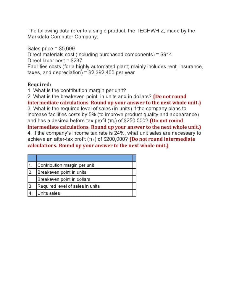 The following data refer to a single product, the TECHWHIZ, made by the
Markdata Computer Company:
Sales price = $5,699
Direct materials cost (including purchased components) = $914
Direct labor cost $237
Facilities costs (for a highly automated plant; mainly includes rent, insurance,
taxes, and depreciation) = $2,392,400 per year
Required:
1. What is the contribution margin per unit?
2. What is the breakeven point, in units and in dollars? (Do not round
intermediate calculations. Round up your answer to the next whole unit.)
3. What is the required level of sales (in units) if the company plans to
increase facilities costs by 5% (to improve product quality and appearance)
and has a desired before-tax profit (T) of $250,000? (Do not round
intermediate calculations. Round up your answer to the next whole unit.)
4. If the company's income tax rate is 24%, what unit sales are necessary to
achieve an after-tax profit (TA) of $200,000? (Do not round intermediate
calculations. Round up your answer to the next whole unit.)
1.
Contribution margin per unit
2.
Breakeven point in units
Breakeven point in dollars
3. Required level of sales in units
4. Units sales
