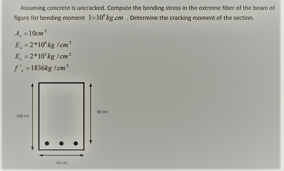 Assuming concrete is uncracked. Compute the bending stress in the extreme fiber of the beam of
figure for bending moment 1x10°kg cm . Determine the cracking moment of the section.
=10cm?
E, = 2*10°kg /cm?
E = 2*10 kg /cm
f'. =1836kg / cm?
90 cm
100 cm
40 cm
