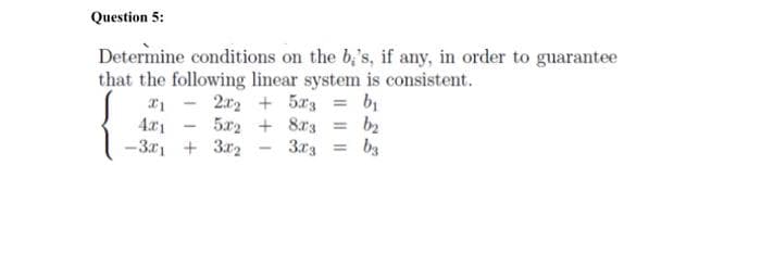 Question 5:
Determine conditions on the b,'s, if any, in order to guarantee
that the following linear system is consistent.
a1 - 2r2 + 5r3 = b
4.x1
-3r, + 3r2
5a2 + 8r3
3r3
b2
bs
%3!
%3D
