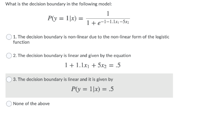 What is the decision boundary in the following model:
1
P(y = 1|x) =
1+e-l-1.1x-5x2
) 1. The decision boundary is non-linear due to the non-linear form of the logistic
function
O 2. The decision boundary is linear and given by the equation
1 + 1.1x1 + 5x2 = .5
) 3. The decision boundary is linear and it is given by
P(y = 1|x) = .5
O None of the above
