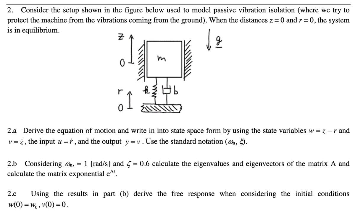 2.
Consider the setup shown in the figure below used to model passive vibration isolation (where we try to
protect the machine from the vibrations coming from the ground). When the distances z = 0 and r= 0, the system
is in equilibrium.
군
2.a Derive the equation of motion and write in into state space form by using the state variables w = z - r and
v = ż, the input u =r , and the output y = v. Use the standard notation (ah, 5.
%3D
2.b
1 [rad/s] and 5= 0.6 calculate the eigenvalues and eigenvectors of the matrix A and
Considering an, =
calculate the matrix exponential eA.
2.c
Using the results in part (b) derive the free response when considering the initial conditions
w(0) = wo, v(0) =0.
