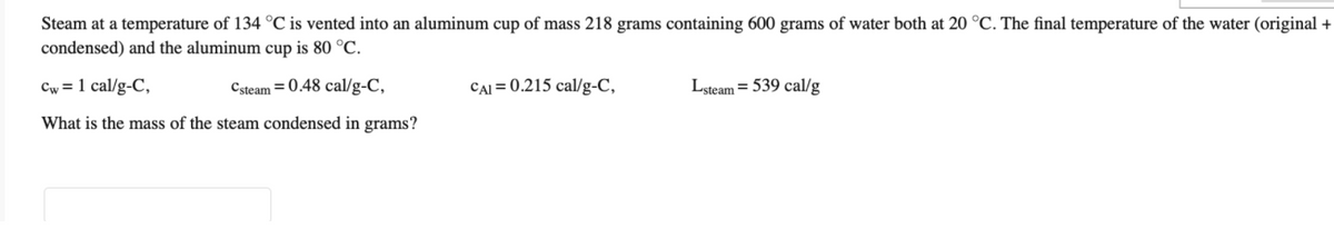 Steam at a temperature of 134 °C is vented into an aluminum cup of mass 218 grams containing 600 grams of water both at 20 °C. The final temperature of the water (original +
condensed) and the aluminum cup is 80 °C.
Cw = 1 cal/g-C,
Csteam = 0.48 cal/g-C,
CAI = 0.215 cal/g-C,
Lsteam = 539 cal/g
What is the mass of the steam condensed in grams?
