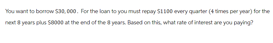 You want to borrow $30,000. For the loan to you must repay $1100 every quarter (4 times per year) for the
next 8 years plus $8000 at the end of the 8 years. Based on this, what rate of interest are you paying?