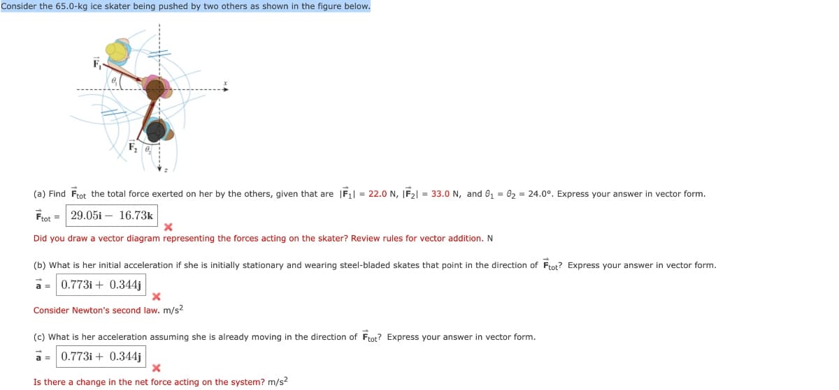 Consider the 65.0-kg ice skater being pushed by two others as shown in the figure below.
F,
(a) Find Ftot the total force exerted on her by the others, given that are |F1 = 22.0 N, IF21 = 33.0 N, and 0₁ = 02 = 24.0°. Express your answer in vector form.
Ftot 29.051
16.73k
Did you draw a vector diagram representing the forces acting on the skater? Review rules for vector addition. N
(b) What is her initial acceleration if she is initially stationary and wearing steel-bladed skates that point in the direction of Ftot? Express your answer in vector form.
a=0.773i+ 0.344j
×
Consider Newton's second law. m/s²
(c) What is her acceleration assuming she is already moving in the direction of Ftot? Express your answer in vector form.
0.773i+0.344j
Is there a change in the net force acting on the system? m/s²