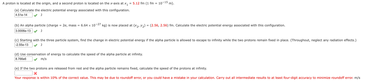 A proton is located at the origin, and a second proton is located on the x-axis at X1 = 5.12 fm (1 fm = 10-15 m).
(a) Calculate the electric potential energy associated with this configuration.
4.51e-14
J
(b) An alpha particle (charge = 2e, mass = 6.64 × 10−27 kg) is now placed at (X2, Y2) = (2.56, 2.56) fm. Calculate the electric potential energy associated with this configuration.
3.0006e-13
J
(c) Starting with the three particle system, find the change in electric potential energy if the alpha particle is allowed to escape to infinity while the two protons remain fixed in place. (Throughout, neglect any radiation effects.)
-2.55e-13
J
(d) Use conservation of energy to calculate the speed of the alpha particle at infinity.
8.766e6
m/s
(e) If the two protons are released from rest and the alpha particle remains fixed, calculate the speed of the protons at infinity.
Your response is within 10% of the correct value. This may be due to roundoff error, or you could have a mistake in your calculation. Carry out all intermediate results to at least four-digit accuracy to minimize roundoff error. m/s