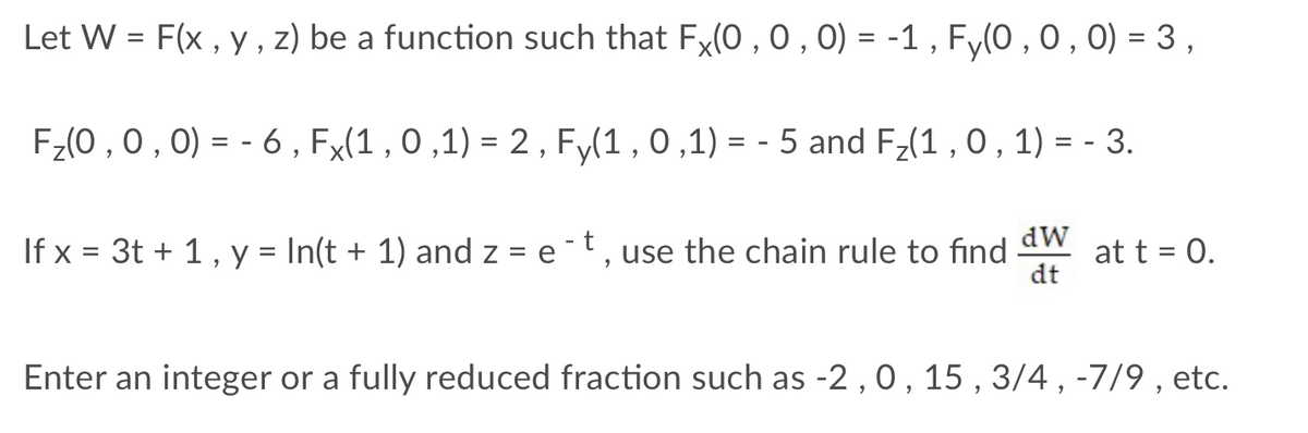 Let W = F(x , y, z) be a function such that Fx(0 , 0 , 0) = -1 , Fy(0 , 0,0) = 3 ,
F;(0 ,0 , 0) = - 6 , Fx(1 , 0 ,1) = 2 , F,(1 , 0 ,1) = - 5 and F-(1 , 0 , 1) = - 3.
%D
If x = 3t + 1, y = In(t + 1) and z = e t, use the chain rule to find
dW
at t = 0.
dt
Enter an integer or a fully reduced fraction such as -2 , 0, 15 , 3/4 , -7/9 , etc.
