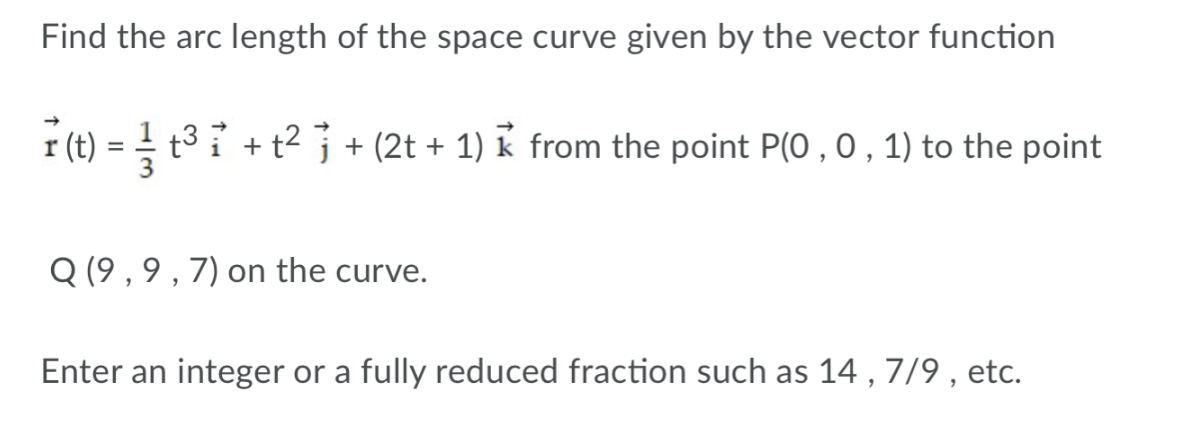 Find the arc length of the space curve given by the vector function
r (t)
t3 i + t2 j + (2t + 1) k from the point P(0 , 0 , 1) to the point
Q (9 , 9 , 7) on the curve.
Enter an integer or a fully reduced fraction such as 14 , 7/9 , etc.
