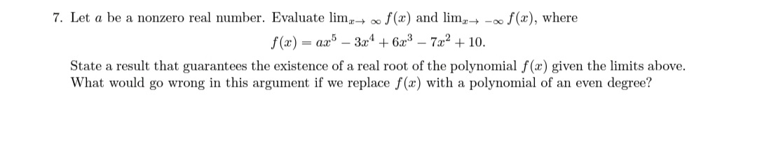 7. Let a be a nonzero real number. Evaluate lim f (x) and lim - f (x), where
f (x) = ax – 3x + 6x³ – 7x² + 10.
State a result that guarantees the existence of a real root of the polynomial f(x) given the limits above.
What would go wrong in this argument if we replace f(x) with a polynomial of an even degree?
