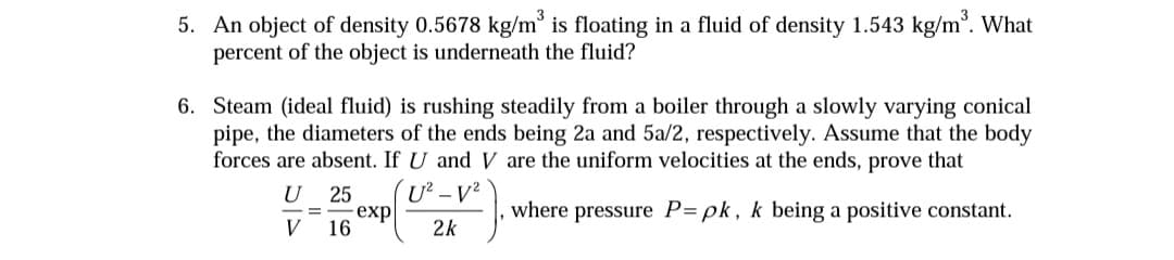 5. An object of density 0.5678 kg/m° is floating in a fluid of density 1.543 kg/m. What
percent of the object is underneath the fluid?
6. Steam (ideal fluid) is rushing steadily from a boiler through a slowly varying conical
pipe, the diameters of the ends being 2a and 5a/2, respectively. Assume that the body
forces are absent. If U and V are the uniform velocities at the ends, prove that
U 25
- еxp
16
where pressure P= pk, k being a positive constant.
V
2k
