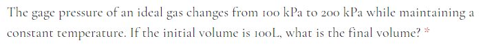 The gage pressure of an ideal gas changes from 100 kPa to 200 kPa while maintaining a
constant temperature. If the initial volume is 100L, what is the final volume?
