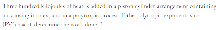 Three hundred kilojoules of heat is added in a piston cylinder arrangement containing
air causing it to expand in a polytropic process. If the polytropic exponent is 1.2
(PV^1.2 = c), determine the work done.
