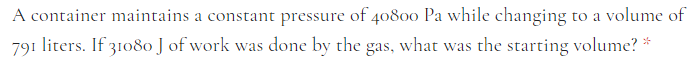 A container maintains a constant pressure of 40800 Pa while changing to a volume of
791 liters. If 31080 J of work was done by the gas, what was the starting volume? *
